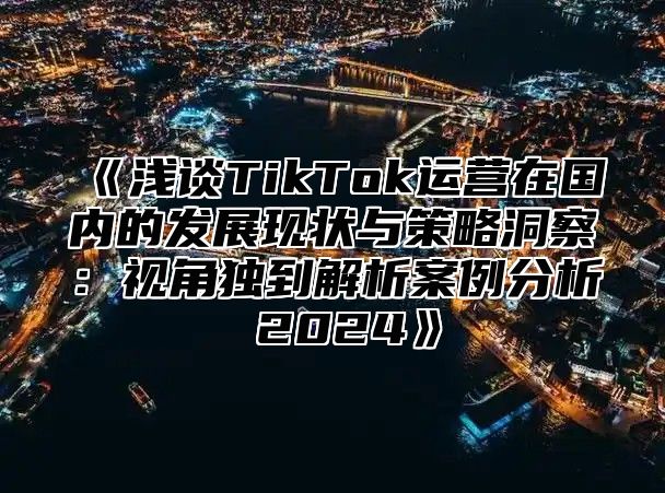 浅谈TikTok运营在国内的发展现状与策略洞察：视角独到解析案例分析2025