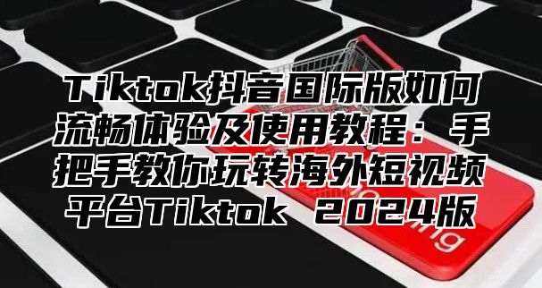 Tiktok抖音国际版如何流畅体验及使用教程：手把手教你玩转海外短视频平台Tiktok 2025版