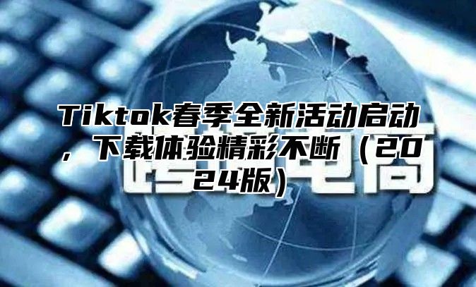 Tiktok春季全新活动启动，下载体验精彩不断2025版