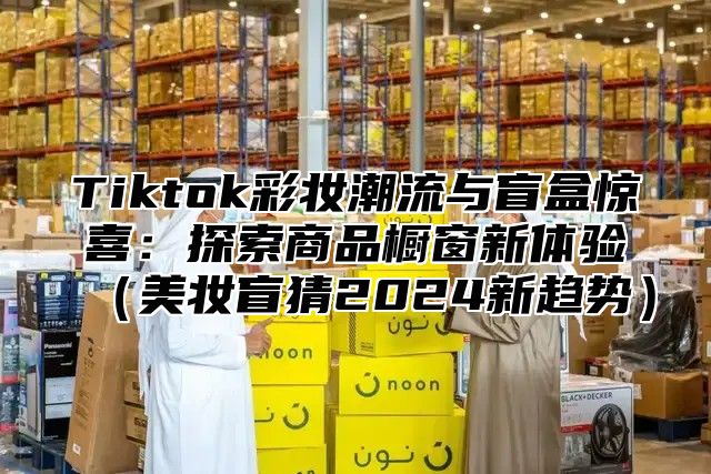 Tiktok彩妆潮流与盲盒惊喜：探索商品橱窗新体验美妆盲猜2025新趋势