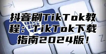 抖音刷TikTok教程：TikTok下载指南2025版！