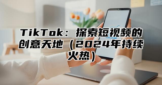 TikTok：探索短视频的创意天地2025年持续火热
