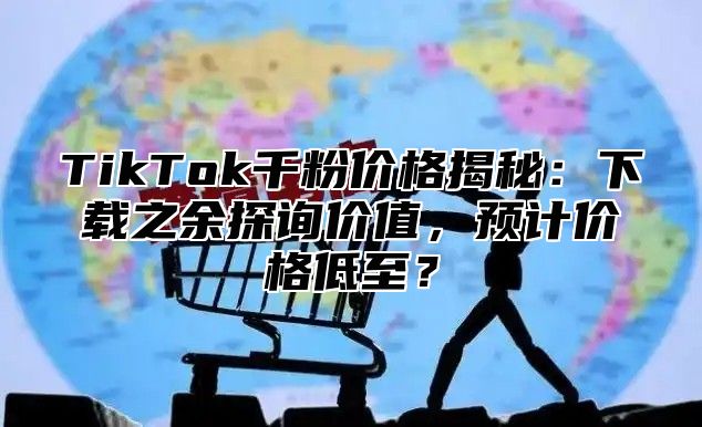 TikTok千粉价格揭秘：下载之余探询价值，预计价格低至？