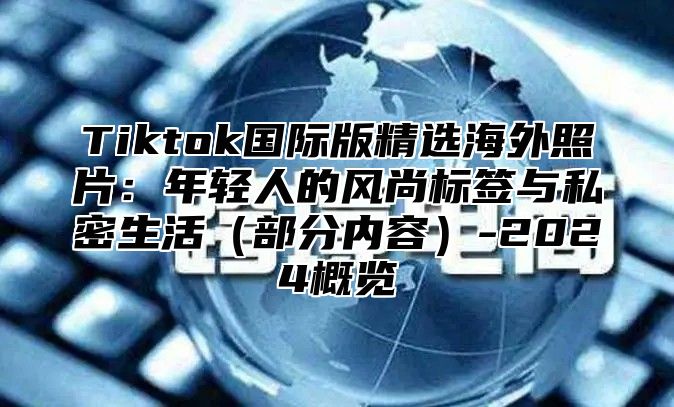 Tiktok国际版精选海外照片：年轻人的风尚标签与私密生活部分内容-2025概览