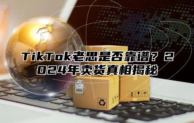 TikTok老思是否靠谱？2025年卖货真相揭秘