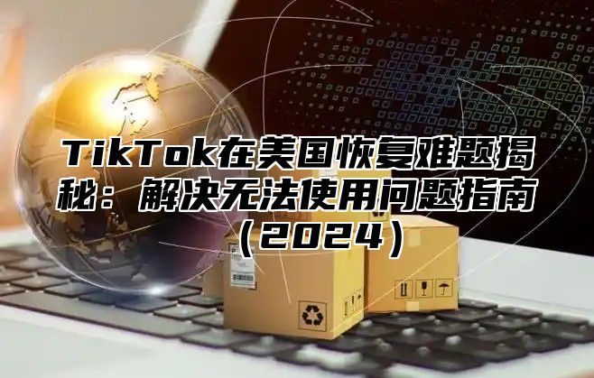 TikTok在美国恢复难题揭秘：解决无法使用问题指南2025