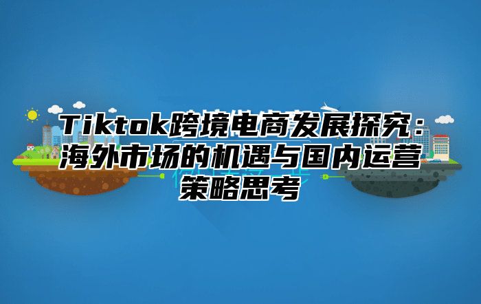 Tiktok跨境电商发展探究：海外市场的机遇与国内运营策略思考