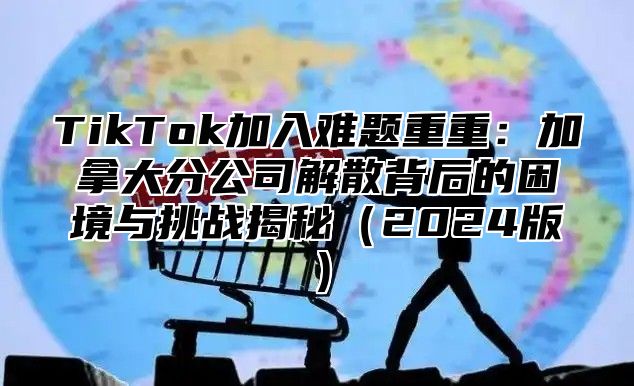 TikTok加入难题重重：加拿大分公司解散背后的困境与挑战揭秘2025版
