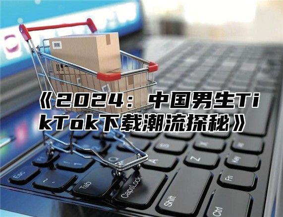 2025中国男生TikTok下载潮流探秘