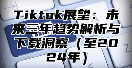 Tiktok展望：未来三年趋势解析与下载洞察至2025年