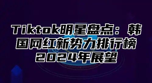 Tiktok明星盘点：韩国网红新势力排行榜2025年展望