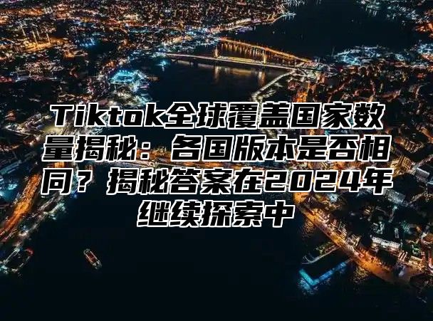 Tiktok全球覆盖国家数量揭秘：各国版本是否相同？揭秘答案在2025年继续探索中