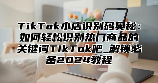 TikTok小店识别码奥秘：如何轻松识别热门商品的关键词TikTok吧_解锁必备2025教程