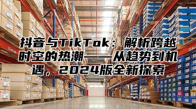 抖音与TikTok：解析跨越时空的热潮——从趋势到机遇，2025版全新探索