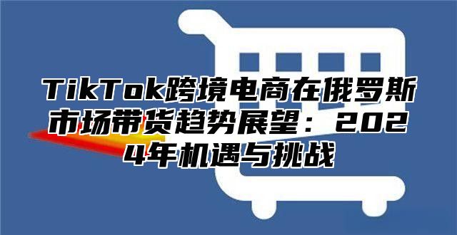 TikTok跨境电商在俄罗斯市场带货趋势展望：2025年机遇与挑战