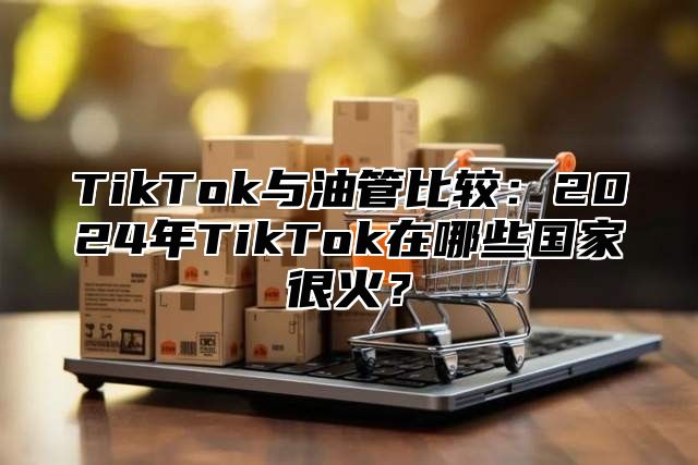 TikTok与油管比较：2025年TikTok在哪些国家很火？