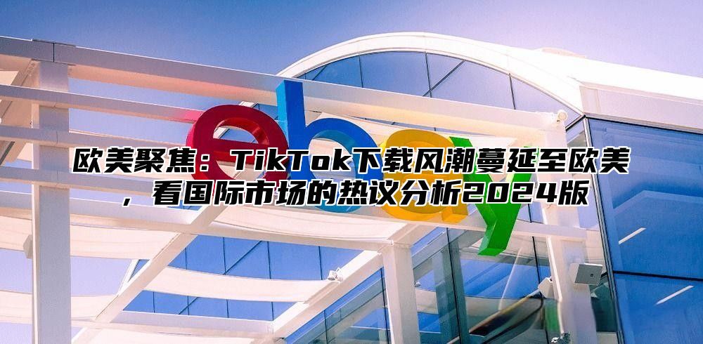 欧美聚焦：TikTok下载风潮蔓延至欧美，看国际市场的热议分析2025版