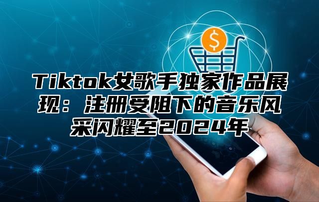 Tiktok女歌手独家作品展现：注册受阻下的音乐风采闪耀至2025年