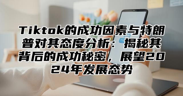 Tiktok的成功因素与特朗普对其态度分析：揭秘其背后的成功秘密，展望2025年发展态势