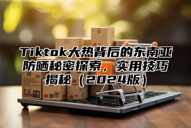 Tiktok大热背后的东南亚防晒秘密探索，实用技巧揭秘2025版