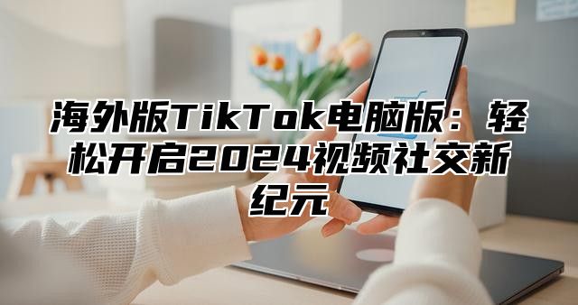 海外版TikTok电脑版：轻松开启2025视频社交新纪元