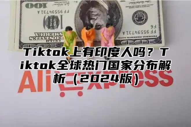 Tiktok上有印度人吗？Tiktok全球热门国家分布解析2025版