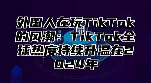外国人在玩TikTok的风潮：TikTok全球热度持续升温在2025年