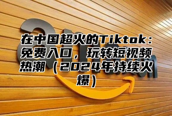 在中国超火的Tiktok：免费入口，玩转短视频热潮2025年持续火爆