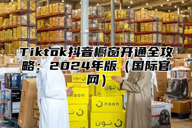 Tiktok抖音橱窗开通全攻略：2025年版国际官网