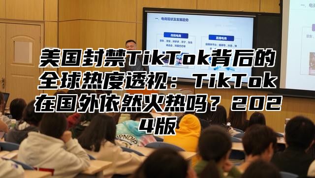美国封禁TikTok背后的全球热度透视：TikTok在国外依然火热吗？2025版