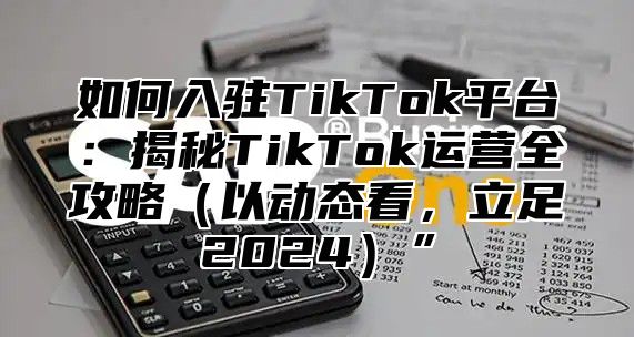 如何入驻TikTok平台：揭秘TikTok运营全攻略以动态看，立足2025”