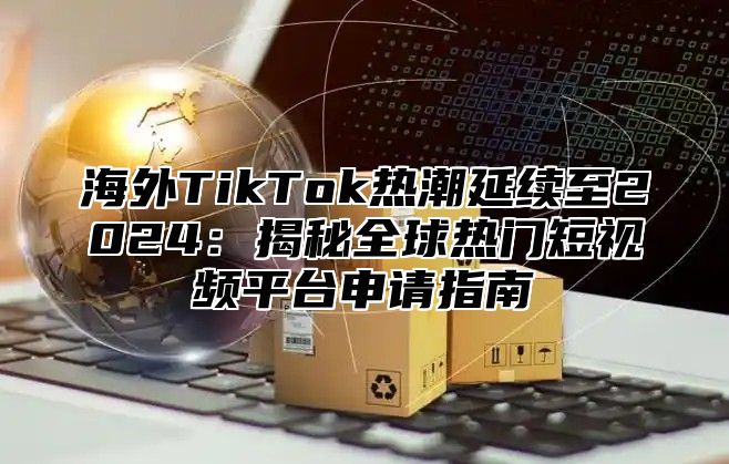 海外TikTok热潮延续至2025揭秘全球热门短视频平台申请指南