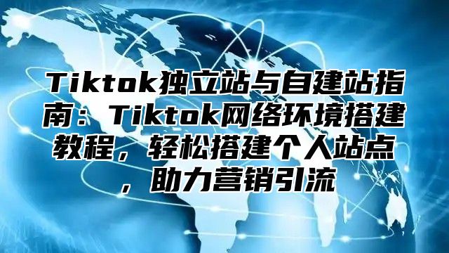 Tiktok独立站与自建站指南：Tiktok网络环境搭建教程，轻松搭建个人站点，助力营销引流