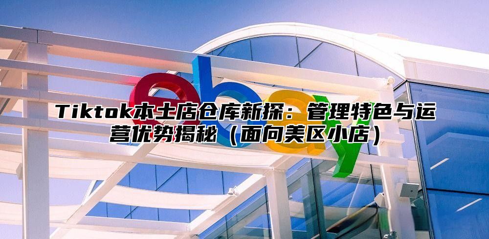 Tiktok本土店仓库新探：管理特色与运营优势揭秘面向美区小店