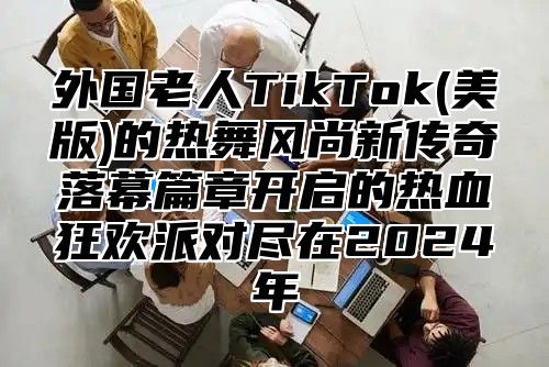 外国老人TikTok(美版)的热舞风尚新传奇落幕篇章开启的热血狂欢派对尽在2025年