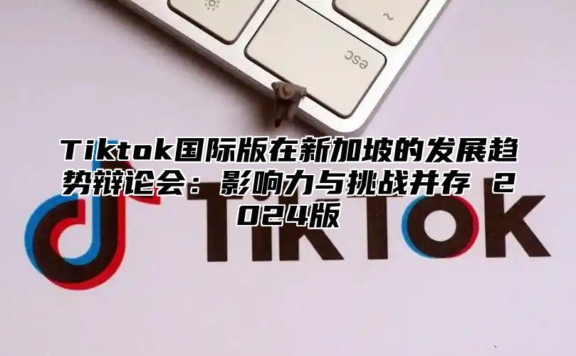 Tiktok国际版在新加坡的发展趋势辩论会：影响力与挑战并存 2025版