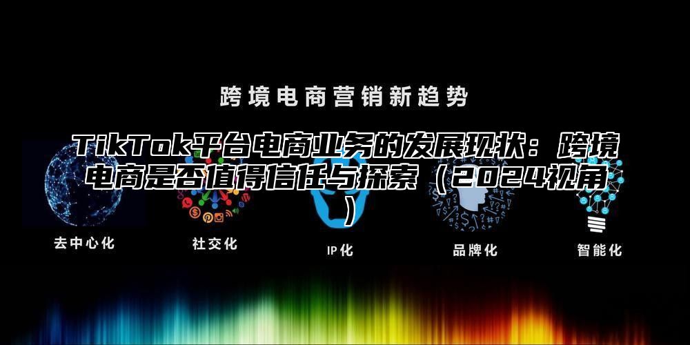 TikTok平台电商业务的发展现状：跨境电商是否值得信任与探索2025视角