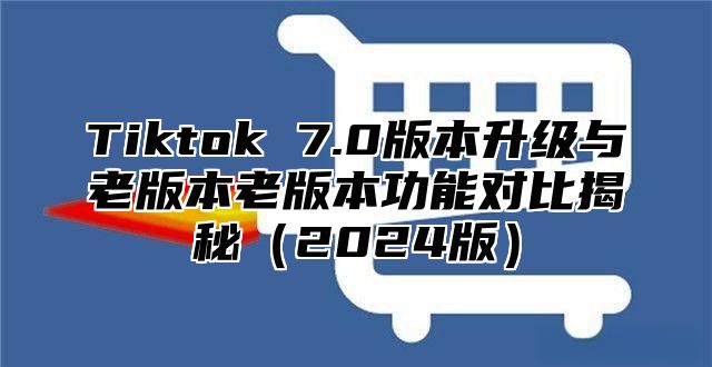 Tiktok 7.0版本升级与老版本老版本功能对比揭秘2025版