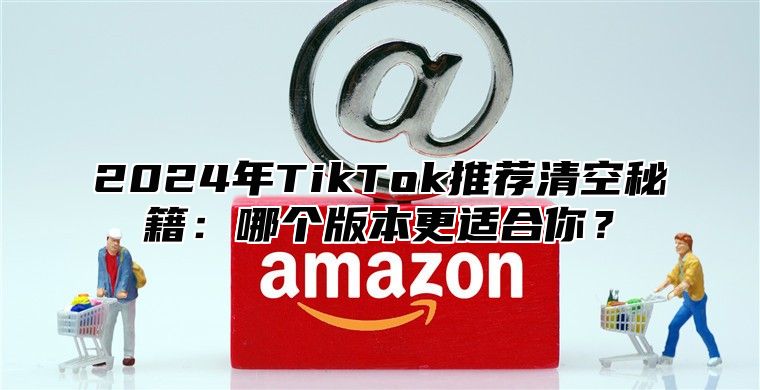 2025年TikTok推荐清空秘籍：哪个版本更适合你？