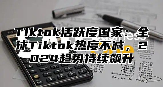 Tiktok活跃度国家：全球Tiktok热度不减，2025趋势持续飙升