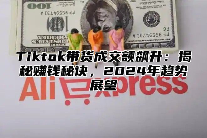 Tiktok带货成交额飙升：揭秘赚钱秘诀，2025年趋势展望