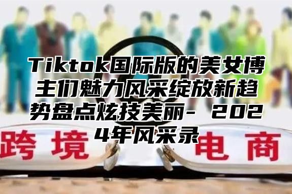 Tiktok国际版的美女博主们魅力风采绽放新趋势盘点炫技美丽- 2025年风采录