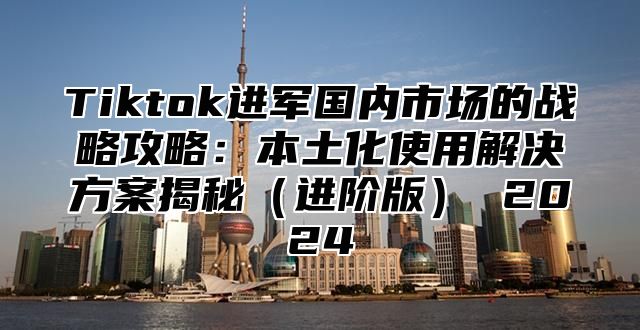 Tiktok进军国内市场的战略攻略：本土化使用解决方案揭秘进阶版 2025