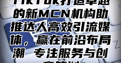 TikTok打造卓越的新MCN机构助推达人高效引流媒体，赢在前沿布局潮 专注服务与创意策划