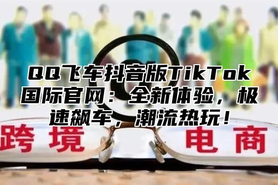 QQ飞车抖音版TikTok国际官网：全新体验，极速飙车，潮流热玩！