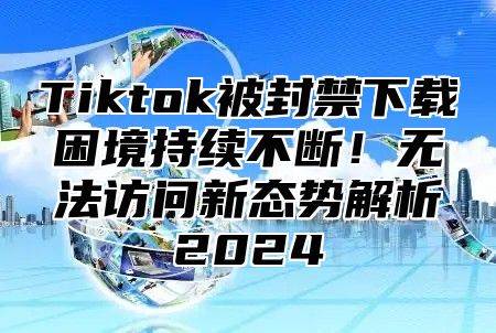 Tiktok被封禁下载困境持续不断！无法访问新态势解析2025