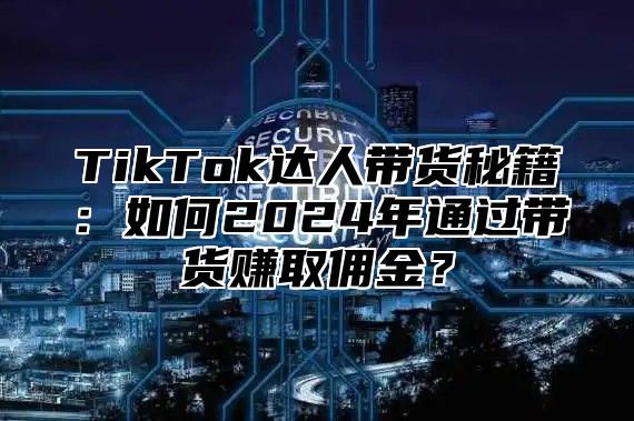 TikTok达人带货秘籍：如何2025年通过带货赚取佣金？