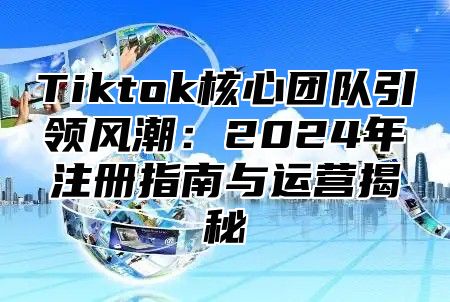 Tiktok核心团队引领风潮：2025年注册指南与运营揭秘