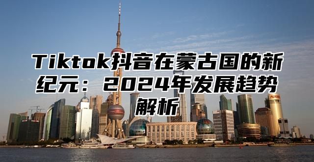 Tiktok抖音在蒙古国的新纪元：2025年发展趋势解析