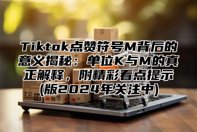 Tiktok点赞符号M背后的意义揭秘：单位K与M的真正解释，附精彩看点提示(版2025年关注中)